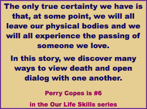The only true certainty we have is that, at some point, we will all leave our physical bodies and we will all experience the passing of someone we love. In this story, we discover many ways to view death and open dialog with one another. Perry Copes is #6 in the Our Life Skills series
