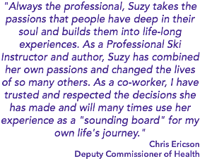 "Always the professional, Suzy takes the passions that people have deep in their soul and builds them into life-long experiences. As a Professional Ski Instructor and author, Suzy has combined her own passions and changed the lives of so many others. As a co-worker, I have trusted and respected the decisions she has made and will many times use her experience as a "sounding board" for my own life's journey." Chris Ericson Deputy Commissioner of Health