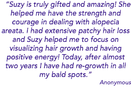 “Suzy is truly gifted and amazing! She helped me have the strength and courage in dealing with alopecia areata. I had extensive patchy hair loss and Suzy helped me to focus on visualizing hair growth and having positive energy! Today, after almost two years I have had re-growth in all my bald spots.” Anonymous