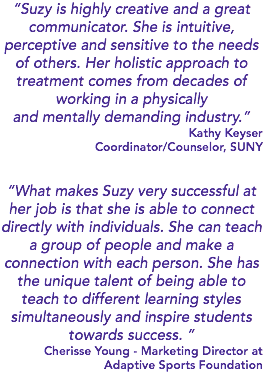 “Suzy is highly creative and a great communicator. She is intuitive, perceptive and sensitive to the needs of others. Her holistic approach to treatment comes from decades of working in a physically and mentally demanding industry.” Kathy Keyser Coordinator/Counselor, SUNY “What makes Suzy very successful at her job is that she is able to connect directly with individuals. She can teach a group of people and make a connection with each person. She has the unique talent of being able to teach to different learning styles simultaneously and inspire students towards success. ” Cherisse Young - Marketing Director at Adaptive Sports Foundation 