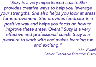 "Suzy is a very experienced coach. She provides creative ways to help you leverage your strengths. She also helps you look at areas for improvement. She provides feedback in a positive way and helps you focus on how to improve these areas. Overall Suzy is a very effective and professional coach. Suzy is a pleasure to work with and makes learning fun and exciting." John Viviani Senior Executive Director: Cisco