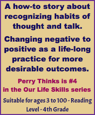 A how-to story about recognizing habits of thought and talk. Changing negative to positive as a life-long practice for more desirable outcomes. Perry Thinks is #4 in the Our Life Skills series Suitable for ages 3 to 100 - Reading Level - 4th Grade