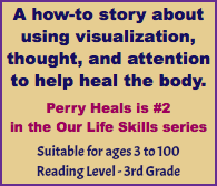 A how-to story about using visualization, thought, and attention to help heal the body. Perry Heals is #2 in the Our Life Skills series Suitable for ages 3 to 100 Reading Level - 3rd Grade