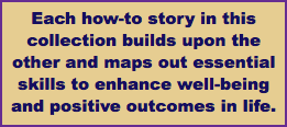 Each how-to story in this collection builds upon the other and maps out essential skills to enhance well-being and positive outcomes in life.