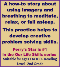 A how-to story about using imagery and breathing to meditate, relax, or fall asleep. This practice helps to develop creative problem solving skills. Perry's Star is #1 in the Our Life Skills series Suitable for ages 1 to 100 - Reading Level - 2nd Grade
