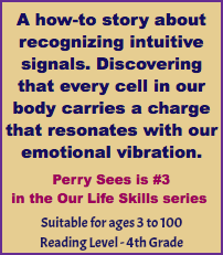 A how-to story about recognizing intuitive signals. Discovering that every cell in our body carries a charge that resonates with our emotional vibration. Perry Sees is #3 in the Our Life Skills series Suitable for ages 3 to 100 Reading Level - 4th Grade