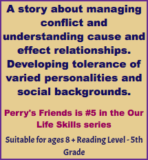 A story about managing conflict and understanding cause and effect relationships. Developing tolerance of varied personalities and social backgrounds. Perry's Friends is #5 in the Our Life Skills series Suitable for ages 8 + Reading Level - 5th Grade