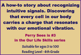 A how-to story about recognizing intuitive signals. Discovering that every cell in our body carries a charge that resonates with our emotional vibration. Perry Sees is #3 in the Our Life Skills series Suitable for ages 3 to 100 Reading Level - 4th Grade