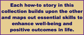 Each how-to story in this collection builds upon the other and maps out essential skills to enhance well-being and positive outcomes in life.