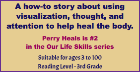 A how-to story about using visualization, thought, and attention to help heal the body. Perry Heals is #2 in the Our Life Skills series Suitable for ages 3 to 100 Reading Level - 3rd Grade