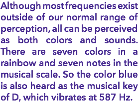 Although most frequencies exist outside of our normal range of perception, all can be perceived as both colors and sounds. There are seven colors in a rainbow and seven notes in the musical scale. So the color blue is also heard as the musical key of D, which vibrates at 587 Hz.