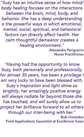 "Suzy has an intuitive sense of how mind/body healing focuses on the interactions between the brain, mind, body, and behavior. She has a deep understanding o the powerful ways in which emotional, mental, social, spiritual, and behavioral factors can directly affect health. Her calm thoughtful demeanor creates a healing environment." Alexandra Perignone Nurse Practitioner "Having had the opportunity to know Suzy, both personally and professionally, for almost 30 years, has been a privilege I am very lucky to have been blessed with. Suzy's inspiration and light shine so brightly; her amazingly positive energy will always radiate far beyond those she has touched, and will surely allow us to project her brilliance forward to all others through our inter-being with her." Bob Hostetter Field Applications Specialist at Ecolibrium Solar 