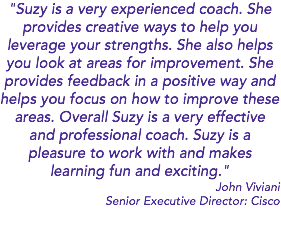 "Suzy is a very experienced coach. She provides creative ways to help you leverage your strengths. She also helps you look at areas for improvement. She provides feedback in a positive way and helps you focus on how to improve these areas. Overall Suzy is a very effective and professional coach. Suzy is a pleasure to work with and makes learning fun and exciting." John Viviani Senior Executive Director: Cisco