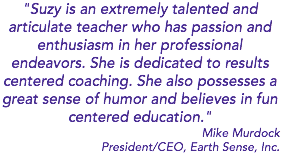 "Suzy is an extremely talented and articulate teacher who has passion and enthusiasm in her professional endeavors. She is dedicated to results centered coaching. She also possesses a great sense of humor and believes in fun centered education." Mike Murdock President/CEO, Earth Sense, Inc.
