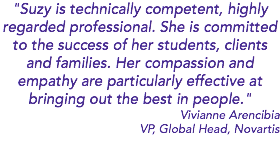 "Suzy is technically competent, highly regarded professional. She is committed to the success of her students, clients and families. Her compassion and empathy are particularly effective at bringing out the best in people." Vivianne Arencibia VP, Global Head, Novartis